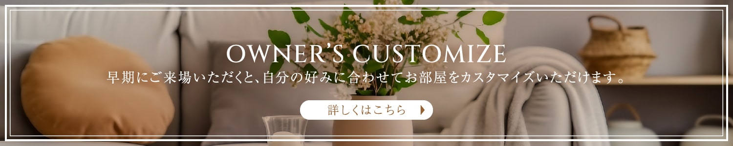 OWNER’S CUSTOMIZE 早期にご来場いただくと、自分の好みに合わせてお部屋をカスタマイズいただけます。 詳しくはこちら